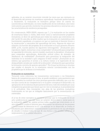 17
ELPLANDEÁREADEMATEMÁTICAS
aplicadas, en su carácter recurrente reincide las veces que sea necesario en
el desarrollo del proceso de enseñanza aprendizaje, buscando perfeccionarlo
y, finalmente, la evaluación es formativa porque tiene en cuenta las
características individuales, no como clasificación de los individuos, sino como
instrumento que permite reorientar los procesos educativos y acercarnos así a
las características de excelencia perseguidas.
En consecuencia, MEN (2009), expresa que “[…] la evaluación en los niveles
de enseñanza básica y media, debe tener única y exclusivamente propósitos
formativos, es decir de aprendizaje para todos los sujetos que intervienen en
ella” (p.22). En esta idea se debe resaltar que la evaluación en matemáticas está
fuertemente supeditada a la postura en que se matricula el docente frente a
la construcción y naturaleza del aprendizaje del área. Algunas de estas con
relación a la función del propósito de la evaluación es la que presenta Álvarez
(2001, p.14), cuando plantea los siguientes interrogantes: “¿Evaluación para
reproducir,repetir,memorizar,crear,comprender?¿Evaluaciónparacomprobar
la capacidad de retención, ejercer el poder, mantener la disciplina? ¿Evaluación
para comprobar aprendizajes, desarrollar actitud crítica, de sumisión, de
obediencia, de credibilidad? ¿Evaluación para garantizar la integración del
individuo en la sociedad o para asegurar el éxito escolar? ¿Evaluación en un
sistema que garantiza el acceso a la cultura común y la superación de las
desigualdades sociales por medio de la educación? ¿Evaluación para garantizar
la formación correcta de quienes aprenden?”. Por lo que las técnicas y recursos
que emplee el docente en la enseñanza estarán correlacionados con los
propósitos que le atribuya a la evaluación.
Evaluación en matemáticas
Tomando como referencia los Lineamientos curriculares y los Estándares
básicos de competencias para el área, se puede establecer como parámetro que
en matemática se evalúan los cinco procesos generales definidos, que a su vez
nos dan cuenta de las competencias y en la parte conceptual el desarrollo y la
apropiación de los sistemas de pensamiento del área, todo ello mediado por unas
competencias generales que tienen que ver con lo conceptual, lo procedimental
y lo actitudinal. Esta concepción nos aleja de las prácticas evaluativas
tradicionales en las que se indagaba básicamente por la memorización de
contenidos.
A la luz de estos conceptos es necesario precisar que la evaluación no es un
acto unidireccional, sino que tiene un carácter democrático y social pues en
la evaluación deben ser sujetos activos todos aquellos que intervienen en el
acto educativo: evalúa el docente para determinar los alcances de los procesos
y la necesidad de detenerse en él, o de avanzar en su desarrollo; se evalúa el
estudiante para determinar autónomamente la pertinencia de sus estrategias
de estudio y evalúan todos los que de una forma u otra pueden influir en el
mejoramiento de la calidad educativa.
 