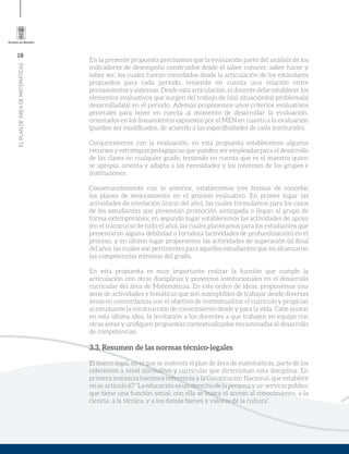 18
ELPLANDEÁREADEMATEMÁTICAS
En la presente propuesta precisamos que la evaluación parte del análisis de los
indicadores de desempeño construidos desde el saber conocer, saber hacer y
saber ser, los cuales fueron concebidos desde la articulación de los estándares
propuestos para cada periodo, teniendo en cuenta una relación entre
pensamientos y sistemas. Desde esta articulación, el docente debe establecer los
elementos evaluativos que surgen del trabajo de la(s) situación(es) problema(s)
desarrollada(s) en el periodo. Además proponemos unos criterios evaluativos
generales para tener en cuenta al momento de desarrollar la evaluación,
orientados en los lineamientos expuestos por el MEN en cuanto a la evaluación
(pueden ser modificados, de acuerdo a las especificidades de cada institución).
Conjuntamente con la evaluación, en esta propuesta establecemos algunos
recursos y estrategias pedagógicas que pueden ser empleadas para el desarrollo
de las clases en cualquier grado, teniendo en cuenta que es el maestro quien
se apropia, orienta y adapta a las necesidades y los intereses de los grupos e
instituciones.
Consecuentemente con lo anterior, establecemos tres formas de concebir
los planes de mejoramiento en el proceso evaluativo. En primer lugar las
actividades de nivelación (inicio del año), las cuales formulamos para los casos
de los estudiantes que presentan promoción anticipada o llegan al grupo de
forma extemporánea; en segundo lugar establecemos las actividades de apoyo
(en el transcurso de todo el año), las cuales planteamos para los estudiantes que
presentaron alguna debilidad o fortaleza (actividades de profundización) en el
proceso, y en último lugar proponemos las actividades de superación (al final
del año), las cuales son pertinentes para aquellos estudiantes que no alcanzaron
las competencias mínimas del grado.
En esta propuesta es muy importante realzar la función que cumple la
articulación con otras disciplinas y proyectos institucionales en el desarrollo
curricular del área de Matemáticas. En este orden de ideas, proponemos una
serie de actividades y temáticas que son susceptibles de trabajar desde diversas
áreas en concordancia con el objetivo de contextualizar el currículo y propiciar
al estudiante la construcción de conocimiento desde y para la vida. Cabe anotar
en esta última idea, la invitación a los docentes a que trabajen en equipo con
otras áreas y unifiquen propuestas contextualizadas encaminadas al desarrollo
de competencias.
3.3. Resumen de las normas técnico-legales
El marco legal, en el que se sustenta el plan de área de matemáticas, parte de los
referentes a nivel normativo y curricular que direccionan esta disciplina. En
primera instancia hacemos referencia a la Constitución Nacional, que establece
en su artículo 67 “La educación es un derecho de la persona y un servicio público
que tiene una función social; con ella se busca el acceso al conocimiento, a la
ciencia, a la técnica, y a los demás bienes y valores de la cultura”.
 