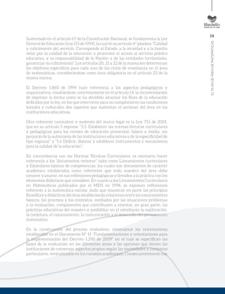 19
ELPLANDEÁREADEMATEMÁTICAS
Sustentado en el artículo 67 de la Constitución Nacional, se fundamenta la Ley
GeneraldeEducación (Ley115 de1994), lacual ensu artículo4ºplantea:“Calidad
y cubrimiento del servicio. Corresponde al Estado, a la sociedad y a la familia
velar por la calidad de la educación y promover el acceso al servicio público
educativo, y es responsabilidad de la Nación y de las entidades territoriales,
garantizar su cubrimiento”. Los artículos 20, 21 y 22 de la misma ley determinan
los objetivos específicos para cada uno de los ciclos de enseñanza en el área
de matemáticas, considerándose como área obligatoria en el artículo 23 de la
misma norma.
El Decreto 1.860 de 1994 hace referencia a los aspectos pedagógicos y
organizativos, resaltándose, concretamente en el artículo 14, la recomendación
de expresar la forma como se ha decidido alcanzar los fines de la educación
definidos por la ley, en los que interviene para su cumplimiento las condiciones
sociales y culturales; dos aspectos que sustentan el accionar del área en las
instituciones educativas.
Otro referente normativo y sustento del marco legal es la Ley 715 de 2001,
que en su artículo 5 expresa: “5.5. Establecer las normas técnicas curriculares
y pedagógicas para los niveles de educación preescolar, básica y media, sin
perjuicio de la autonomía de las instituciones educativas y de la especificidad de
tipo regional” y “5.6 Definir, diseñar y establecer instrumentos y mecanismos
para la calidad de la educación”.
En concordancia con las Normas Técnicas Curriculares, es necesario hacer
referencia a los “documentos rectores”, tales como Lineamientos curriculares
y Estándares básicos de competencias, los cuales son documentos de carácter
académico establecidos como referentes que todo maestro del área debe
conocer y asumir, en sus reflexiones pedagógicas y llevados a la práctica con los
elementos didácticos que considere. En cuanto a los Lineamientos Curriculares
en Matemáticas publicados por el MEN en 1998, se exponen reflexiones
referente a la matemática escolar, dado que muestran en parte los principios
filosóficos y didácticos del área estableciendo relaciones entre los conocimientos
básicos, los procesos y los contextos, mediados por las situaciones problemas
y la evaluación, componentes que contribuyen a orientar, en gran parte, las
prácticas educativas del maestro y posibilitar en el estudiante la exploración,
la conjetura, el razonamiento, la comunicación y el desarrollo del pensamiento
matemático.
En la construcción del proceso evaluativo, retomamos los orientaciones
establecidas en el Documento Nº 11 “Fundamentaciones y orientaciones para
la implementación del Decreto 1.290 de 2009” en el cual se especifican las
bases de la evaluación en las diferentes áreas y las opciones que tienen las
instituciones de consensar aspectos propios según las necesidades y contextos
particulares, centralizados en los consejos académicos. Consecuentemente con
 