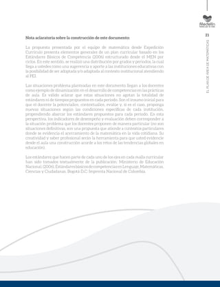 21
ELPLANDEÁREADEMATEMÁTICAS
Nota aclaratoria sobre la construcción de este documento:
La propuesta presentada por el equipo de matemática desde Expedición
Currículo presenta elementos generales de un plan curricular basado en los
Estándares Básicos de Competencia (2006) estructurado desde el MEN por
ciclos. En este sentido, se realizó una distribución por grados y periodos, la cual
llega a ustedes como una sugerencia y aporte a las instituciones educativas con
la posibilidad de ser adoptada y/o adaptada al contexto institucional atendiendo
al PEI.
Las situaciones problema planteadas en este documento llegan a los docentes
como ejemplo de dinamización en el desarrollo de competencias en las prácticas
de aula. Es válido aclarar que estas situaciones no agotan la totalidad de
estándares ni de tiempos propuestos en cada periodo. Son el insumo inicial para
que el docente la potencialice, contextualice, evalúe y, si es el caso, proponga
nuevas situaciones según las condiciones específicas de cada institución,
propendiendo abarcar los estándares propuestos para cada periodo. En esta
perspectiva, los indicadores de desempeño y evaluación deben corresponder a
la situación problema que los docentes proponen de manera particular (no son
situaciones definitivas, son una propuesta que atiende a contextos particulares
donde se evidencia el acercamiento de la matemática en la vida cotidiana. Su
creatividad y saber profesional serán la herramienta para que usted evidencie
desde el aula una construcción acorde a los retos de las tendencias globales en
educación).
Los estándares que hacen parte de cada uno de los ejes en cada malla curricular
han sido tomados textualmente de la publicación: Ministerio de Educación
Nacional.(2006).EstándaresbásicosdecompetenciasenLenguaje,Matemáticas,
Ciencias y Ciudadanas. Bogotá D.C: Imprenta Nacional de Colombia.
 