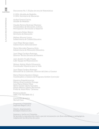 ELPLANDEÁREADEMATEMÁTICAS
Documento No. 5. El plan de área de Matemáticas
© 2014, Alcaldía de Medellín
© 2014, Secretaría de Educación
Aníbal Gaviria Correa
Alcalde de Medellín
Claudia Patricia Restrepo Montoya
Vicealcaldesa de Educación, Cultura,
Participación, Recreación y Deportes
Alexandra Peláez Botero
Secretaria de Educación
Melissa Álvarez Licona
Subsecretaria de Calidad Educativa
Juan Diego Barajas López
Subsecretario Administrativo
Gloría Mercedes Figueroa Ortiz
Subsecretaria de Planeación Educativa
Juan Diego Cardona Restrepo
Director Técnico Escuela del Maestro
Jairo Andrés Trujillo Posada
Líder Equipo de Mejoramiento
Helmer Adrián Marín Echavarría
Coordinador Maestros para la Vida
Juan Diego Cardona Restrepo
Dirección de la Colección, Director del Libro y Coautor
María Patricia Quintero Gómez
Coordinadora y Asesora del Programa Gestión Curricular
Maestros Expedicionarios
Mónica Rosa Londoño Zuluaga
Lina María Muñoz Mesa
Héctor Emilio Olarte González
Daissy Bibiana Ospina Barrientos
Fredy de Jesús Pérez Carmona
Primera edición
ISBN: 978-958-8888-00-2
Corrección de textos
Nectalí Cano
Preprensa e Impresión
Impresos Begon S.A.S.
Diseño, diagramación
Entidad Creativa S.A.S.
Impreso y hecho en Colombia.
Se permite la reproducción total o parcial únicamente con fines educativos y pedagógicos,
respetando los derechos de autor.
 