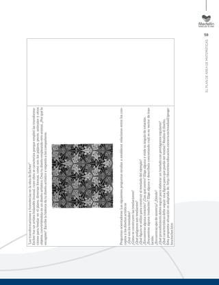 59
ELPLANDEÁREADEMATEMÁTICAS
“LastransformacionesyhomoteciasenlaobradeEscher”
Escherfueunartistaholandésinusual,cuyoobrasecaracterizaporqueempleólastransforma-
cionesparateselarenelplano,diversasformas,comosonlospájaros,peces,animalesyotros
objetos,convirtiéndolaenundiseñoartístico.Creatudiseñoempleandootroanimal.¿Porquélo
escogiste?Escribelahistoriadetudiseñoartísticoyexponloaloscompañeros.
Preguntasorientadoras:Lassiguientespreguntasayudanaestablecerrelacionesentreloscon-
ceptosylosdiseñosartísticos
¿Quésonlosteselados?
¿Cómoseconstruyenlasteselaciones?
¿Quépolígonossonteselantes?
¿Quéﬁguraseutilizóparaconstruirelteseladodelejemplo?
¿Encuentrasalgunarotación?¿Conquécentro?Eligealgunaymidesuánguloderotación.
¿Encuentrasalgunatraslación?Eligealgunaydescríbelaconcretandocuálessuvectordetras-
lación.
¿Encuentrasejesdesimetría?¿Dónde?
¿Quéprocedimientodebesseguirparaelaborarunteseladoconpentágonosregulares?
¿Quécaracterísticasdebeseguirunaﬁguraparaquepuedaserteselar?Realizaeldiseño.
Estapropuestasituaciónesadaptadade:http://docentes.educacion.navarra.es/msadaall/geoge-
bra/escher.htm
 