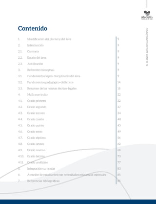 ELPLANDEÁREADEMATEMÁTICAS
Contenido
1. 	 Identificación del plantel y del área
2. 	 Introducción
2.1. 	 Contexto
2.2. 	 Estado del área
2.3. 	 Justificación
3. 	 Referente conceptual
3.1. 	 Fundamentos lógico-disciplinares del área
3.2. 	 Fundamentos pedagógico–didácticos
3.3. 	 Resumen de las normas técnico-legales
4. 	 Malla curricular
4.1. 	 Grado primero
4.2. 	 Grado segundo
4.3. 	 Grado tercero
4.4. 	 Grado cuarto
4.5. 	 Grado quinto
4.6. 	 Grado sexto
4.7. 	 Grado séptimo
4.8. 	 Grado octavo
4.9. 	 Grado noveno
4.10. 	 Grado décimo
4.11. 	 Grado undécimo
5. 	 Integración curricular
6. 	 Atención de estudiantes con necesidades educativas especiales
7. 	 Referencias bibliográficas
9
9
9
9
9
9
9
14
18
22
22
27
34
40
45
49
56
62
68
73
77
83
85
85
 