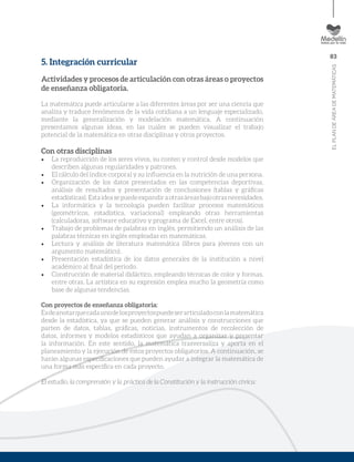 83
ELPLANDEÁREADEMATEMÁTICAS
5. Integración curricular
Actividades y procesos de articulación con otras áreas o proyectos
de enseñanza obligatoria.
La matemática puede articularse a las diferentes áreas por ser una ciencia que
analiza y traduce fenómenos de la vida cotidiana a un lenguaje especializado,
mediante la generalización y modelación matemática. A continuación
presentamos algunas ideas, en las cuales se pueden visualizar el trabajo
potencial de la matemática en otras disciplinas y otros proyectos.
Con otras disciplinas
•	 La reproducción de los seres vivos, su conteo y control desde modelos que
describen algunas regularidades y patrones.
•	 El cálculo del índice corporal y su influencia en la nutrición de una persona.
•	 Organización de los datos presentados en las competencias deportivas,
análisis de resultados y presentación de conclusiones (tablas y gráficas
estadísticas).Estaideasepuedeexpandiraotrasáreasbajootrasnecesidades.
•	 La informática y la tecnología pueden facilitar procesos matemáticos
(geométricos, estadística, variacional) empleando otras herramientas
(calculadoras, software educativo y programa de Excel, entre otros).
•	 Trabajo de problemas de palabras en inglés, permitiendo un análisis de las
palabras técnicas en inglés empleadas en matemáticas.
•	 Lectura y análisis de literatura matemática (libros para jóvenes con un
argumento matemático).
•	 Presentación estadística de los datos generales de la institución a nivel
académico al final del periodo.
•	 Construcción de material didáctico, empleando técnicas de color y formas,
entre otras. La artística en su expresión emplea mucho la geometría como
base de algunas tendencias.
Con proyectos de enseñanza obligatoria:
Esdeanotarquecadaunodelosproyectospuedeserarticuladoconlamatemática
desde la estadística, ya que se pueden generar análisis y construcciones que
parten de datos, tablas, gráficas, noticias, instrumentos de recolección de
datos, informes y modelos estadísticos que ayudan a organizar y presentar
la información. En este sentido, la matemática trasversaliza y aporta en el
planeamiento y la ejecución de estos proyectos obligatorios. A continuación, se
harán algunas especificaciones que pueden ayudar a integrar la matemática de
una forma más específica en cada proyecto.
El estudio, la comprensión y la práctica de la Constitución y la instrucción cívica:
 