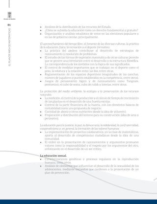 84
ELPLANDEÁREADEMATEMÁTICAS
•	 Análisis de la distribución de los recursos del Estado.
•	 ¿Cómo se subsidia la educación como un derecho fundamental y gratuito?
•	 Organización y análisis estadística de votos en las elecciones populares y
en las de gobierno escolar, principalmente.
El aprovechamiento del tiempo libre, el fomento de las diversas culturas, la práctica
de la educación física, la recreación y el deporte formativo:
•	 La práctica del ajedrez contribuye al desarrollo de estrategias de
razonamiento y resolución de problemas.
•	 El estudio de las formas de expresión matemática de otras culturas permite
que se genere una correlación entre el desarrollo y su estructura filosófica.
La correspondencia de los símbolos con la lógica de sus significados.
•	 El control de medidas importantes que se trabajan en el deporte como el
peso, la estatura y la relación entre las dos, entre otras.
•	 Reglamentación de los espacios deportivos (magnitudes de las canchas,
número de jugadores y puntos establecidos en la competencia, entre otros).
•	 Juegos de pensamiento lógico y de razonamiento como Tangram,
pentominó, el cubo de soma, cubo de rubik y loterías, entre otros.
La protección del medio ambiente, la ecología y la preservación de los recursos
naturales.
•	 Lamedición,elcontroldelaproducciónyelcálculodetiempodecrecimiento
de las plantas en el desarrollo de una huerta escolar.
•	 Control de la parte financiera de la huerta, con los elementos básicos de
contabilidad como una propuesta de negocio.
•	 Cantidad de abono y otros nutrientes (desde la idea de volumen).
•	 Preparación y distribución del terreno para su construcción (idea de área y
perímetro).
La educación para la justicia, la paz, la democracia, la solidaridad, la confraternidad,
cooperativismo y, en general, la formación de los valores humanos:
•	 La implementación de proyectos colaborativos, en la clase de matemáticas,
aporta al desarrollo de competencias ciudadanas desde la idea de una
comunidad.
•	 El orden en la presentación de razonamientos y argumentos promueve
valores como la responsabilidad y el respeto por los argumentos del otro,
enfatizando en el desarrollo de un ser crítico.
La educación sexual.
•	 Caracterizaciones genéticas y procesos regulares en la reproducción
humana, entre otros.
•	 Análisis de elementos que influencian el desarrollo de la sexualidad de los
adolescentes, mediante encuestas que conlleven a la presentación de un
plan de prevención.
 