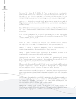 86
ELPLANDEÁREADEMATEMÁTICAS
Fonseca, G. y Ussa, E. A. (2011). El Prae, un proyecto de investigación:
Herramienta didáctica SED-UD. Bogotá: Secretaria de Educación de Bogotá D.C.
Recuperado de: http://www.redacademica.edu.co/archivos/redacademica/
colegios/col_privados/praes/herramienta/prae_proyecto_investigacion.pdf
Gutierrez, N. (2010). Un acercamiento a la pedagogía conceptual. Recuperado de
http://sujetomusicante.blogspot.com/2011/10/un-acercamiento-la-pedagogia-
conceptual.html
Icfes (2003). Lineamientos para la aplicación Pruebas Saber 3°, 5° y 9°.Recuperado
de http://www2.icfes.gov.co/examenes/pruebas-saber/guias-y-ejemplos-de-
preguntas
Icfes (2007). Fundamentación conceptual área de Ciencias Sociales. Recuperado
de http://www.colombiaaprende.edu.co/html/competencias/1746/
articles-243881_recurso_1.pdf
Llinás, C. (2012). Calabazas de Mazapán. En: Nuestro mundo creativo.
Recuperado de: http://www.carolinallinas.com/2012/10/mazapan.html
Medina, C. (1997). La enseñanza problémica. Entre el constructivismo y la
educación activa, 2da ed., Bogotá: Rodríguez Quito Editores.
Mesa, O. (1998). Contextos para el desarrollo de situaciones problema en la
enseñanza de la matemática. Medellín: Grupo impresor.
Ministerio de Educación, Ciencia y Tecnología (s.f.) Matemáticas I. Unidad
Nº12 Perímetros y áreas en cuerpos y figuras planas. Recuperado de: http://
blogsdelagente.com/blogfiles/ticsmatematica/2333.pdf
Ministerio de Educación Nacional (1998). Lineamientoscurriculares:Matemáticas.
Bogotá: Cooperativa Editorial Magisterio. Recuperado de: http://www.
mineducacion.gov.co/cvn/1665/articles-89869_archivo_pdf9.pdf
Ministerio de Educación Nacional (2006). Estándares básicos de competencias
en lenguaje, matemáticas, ciencias y ciudadanas. Bogotá: Ministerio de Educación
Nacional.
Ministerio de Educación Nacional (2009). Documento Nº 11: Fundamentaciones y
orientaciones para la implementación del decreto 1290 de 2009.Bogotá: Ministerio
de Educación Nacional. Recuperado de: http://www.mineducacion.gov.
co/1621/articles-213769_archivo_pdf_evaluacion.pdf
Ocampo, A., Jiménez, C.M., Giraldo E.M., y otros (2003). Proyecto procesos de
enseñanza aprendizaje de las matemática en niños de preescolar y educación básica
primaria [Tesis de pregrado]. Medellín: Universidad de Antioquia.
 