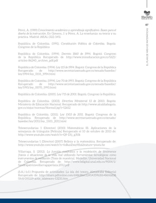 87
ELPLANDEÁREADEMATEMÁTICAS
Pérez, A. (1989) Conocimiento académico y aprendizaje significativo. Bases para el
diseño de la instrucción. En Gimeno, J. y Pérez, A. La enseñanza: su teoría y su
práctica. Madrid: AKAL (322-345).
República de Colombia. (1991). Constitución Política de Colombia. Bogotá.
Congreso de la República
República de Colombia. (1994). Decreto 1860 de 1994. Bogotá: Congreso
de la República Recuperado de http://www.mineducacion.gov.co/1621/
articles-86240_archivo_pdf.pdf
República de Colombia. (1994). Ley 115 de 1994. Bogotá: Congreso de la República
Recuperado de http://www.secretariasenado.gov.co/senado/basedoc/
ley/1994/ley_0115_1994.html
República de Colombia. (1994). Ley 70 de 1993. Bogotá: Congreso de la República
Recuperado de http://www.secretariasenado.gov.co/senado/basedoc/
ley/1993/ley_0070_1993.html
República de Colombia. (2001). Ley 715 de 2001. Bogotá. Congreso la República.
República de Colombia. (2003). Directiva Ministerial 13 de 2003. Bogotá:
Ministerio de Educación Nacional. Recuperado de http://www.alcaldiabogota.
gov.co/sisjur/normas/Norma1.jsp?i=12612
República de Colombia. (2011). Ley 1503 de 2011. Bogotá: Congreso de la
República. Recuperado de http://www.secretariasenado.gov.co/senado/
basedoc/ley/2011/ley_1503_2011.html
Telesecundarias 1 (Director) (2010) Matemáticas III. Aplicaciones de la
semejanza de triángulos [Película] Recuperado el 10 de octubre de 2013 de:
http://www.youtube.com/watch?v=Q9-D1j_g3Uk
Telesecundarias 1 (Director) (2007) Belleza y la matemática. Recuperado de:
http://www.youtube.com/watch?v=foBuoZwa9Xs&feature=youtu.be
Villarraga, S. (2012). La función cuadrática y la modelación de fenómenos
físicos o situaciones de la vida real utilizando herramientas tecnológicas como
instrumentos de mediación [Tesis de maestría]. Medellín: Universidad Nacional
de Colombia. Recuperado de: http://www.bdigital.unal.edu.co/9004/1/
Sandrapatriciavillarragaperlaza.2012.pdf
(S.A.) (s.f.) Propuesta de actividades: La isla del tesoro. Almadraba Editorial
Recuperado de: http://share.pdfonline.com/d48c8bec12414359b3f64860dd38
0fc8/091119-actis_islatesoro-13231.htm
 