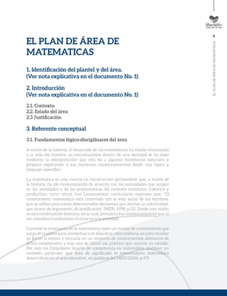 9
ELPLANDEÁREADEMATEMÁTICAS
EL PLAN DE ÁREA DE
MATEMATICAS
1. Identificación del plantel y del área.
(Ver nota explicativa en el documento No. 1)
2. Introducción
(Ver nota explicativa en el documento No. 1)
2.1. Contexto
2.2. Estado del área
2.3 Justificación
3. Referente conceptual
3.1. Fundamentos lógico-disciplinares del área
A través de la historia, el desarrollo de las matemáticas ha estado relacionado
a la vida del hombre, su estructuración dentro de una sociedad se ha dado
mediante la interpretación que esta da a algunos fenómenos naturales y
propone explicación a sus continuos cuestionamientos desde una lógica y
lenguaje específico.
La matemática es una ciencia en construcción permanente que, a través de
la historia, ha ido evolucionando de acuerdo con las necesidades que surgen
en las sociedades y de las problemáticas del contexto (cotidiano, histórico y
productivo, entre otros). Los Lineamientos curriculares expresan que: “El
conocimiento matemático está conectado con la vida social de los hombres,
que se utiliza para tomar determinadas decisiones que afectan la colectividad,
que sirven de argumento, de justificación” (MEN, 1998; p.12). Desde esta visión
es una construcción humana, en la cual, prevalece los cuestionamientos que al
ser resueltos transforman el entorno y la sociedad.
Concebir la enseñanza de la matemática como un cuerpo de conocimiento que
surge de la elaboración intelectual y se aleja de la vida cotidiana, es como mutilar
su fin en sí misma y tornarla en un conjunto de conocimientos abstractos de
difícil comprensión y más aún de difícil uso práctico que amerite su estudio.
Por esto los Estándares básicos de competencia en matemática plantean un
contexto particular que dota de significado el conocimiento matemático
desarrollado en el acto educativo, en palabras del MEN (2006; p.47):
 