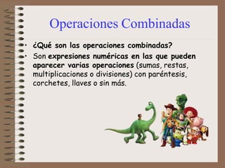 Operaciones Combinadas
• ¿Qué son las operaciones combinadas?
• Son expresiones numéricas en las que pueden
aparecer varias operaciones (sumas, restas,
multiplicaciones o divisiones) con paréntesis,
corchetes, llaves o sin más.
 