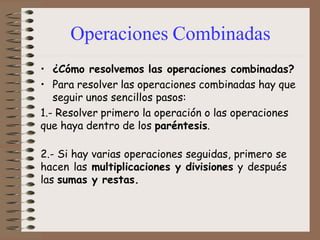 Operaciones Combinadas
• ¿Cómo resolvemos las operaciones combinadas?
• Para resolver las operaciones combinadas hay que
seguir unos sencillos pasos:
1.- Resolver primero la operación o las operaciones
que haya dentro de los paréntesis.
2.- Si hay varias operaciones seguidas, primero se
hacen las multiplicaciones y divisiones y después
las sumas y restas.
 