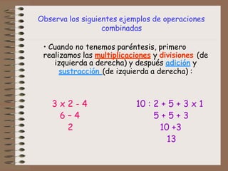 Observa los siguientes ejemplos de operaciones
combinadas
• Cuando no tenemos paréntesis, primero
realizamos las multiplicaciones y divisiones (de
izquierda a derecha) y después adición y
sustracción (de izquierda a derecha) :
3 x 2 - 4 10 : 2 + 5 + 3 x 1
6 – 4 5 + 5 + 3
2 10 +3
13
 