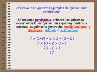 Observa los siguientes ejemplos de operaciones
combinadas
•Si tenemos paréntesis, primero los quitamos
desarrollando las operaciones que hay dentro, y
después seguimos la jerarquía: multiplicaciones y
divisiones, adición y sustracción.
7 x (1+9) + 2 x 3 + (3 – 2)
7 x 10 + 2 x 3 + 1
70 + 6 + 1
77
 