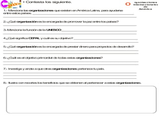 • Contesta los siguiente.
   ec o
   j ri i
      c                                                                o     rg a niz c ione s
                                                                                     a
                                                                            inte rna c iona le s
                                                                                    de
                                                                                 Amé ric a
1 M n io a la o a iza io e q e e
 .- e c n     s rg n    c n s u    xiste e A é ica L tin , p r a d r
                                        n n m r     a a a a yu a se
e tre e to p ís s. _ _ _ _ _ _ _ _ _ _ _ _ _ _ _ _ _ _ _ _ _ _ _ _ _ _ _
 n     s s a e      _ _ _ _ _ _ _ _ _ _ _ _ _ _ _ _ _ _ _ _ _ _ _ _ _ _ _
_ _ _ _ _ _ _ _ _ _ _ _ _ _ _ _ _ _ _ _ _ _ _ _ _ _ _ _ _ _ _ _ _ _ _ _
 _ _ _ _ _ _ _ _ _ _ _ _ _ _ _ _ _ _ _ _ _ _ _ _ _ _ _ _ _ _ _ _ _ _ _

2 Q é o g n a ió e la e c rg d d p o o r la p z e tre lo p íse
 .-¿ u  r a iz c n s    n a a a e r m ve     a   n      s a   s?
_ _ _ _ _ _ _ _ _ _ _ _ _ _ _ _ _ _ _ _ _ _ _ _ _ _ _ _ _ _ _ _ _ _ _ _
 _ _ _ _ _ _ _ _ _ _ _ _ _ _ _ _ _ _ _ _ _ _ _ _ _ _ _ _ _ _ _ _ _ _ _

3.-M n io a la fu ció d la U E C _ _ _ _ _ _ _ _ _ _ _ _ _ _ _ _ _ _ _ _
    e c n        n   n e    N S O _ _ _ _ _ _ _ _ _ _ _ _ _ _ _ _ _ _ _ _
_ _ _ _ _ _ _ _ _ _ _ _ _ _ _ _ _ _ _ _ _ _ _ _ _ _ _ _ _ _ _ _ _ _ _ _
 _ _ _ _ _ _ _ _ _ _ _ _ _ _ _ _ _ _ _ _ _ _ _ _ _ _ _ _ _ _ _ _ _ _ _

4 Q é sig ifica C P L y cu l e su o je o _ _ _ _ _ _ _ _ _ _ _ _ _ _ _ _ _
 .¿ u    n       E A      á s      b tiv ? _ _ _ _ _ _ _ _ _ _ _ _ _ _ _ _ _
_ _ _ _ _ _ _ _ _ _ _ _ _ _ _ _ _ _ _ _ _ _ _ _ _ _ _ _ _ _ _ _ _ _ _ _
 _ _ _ _ _ _ _ _ _ _ _ _ _ _ _ _ _ _ _ _ _ _ _ _ _ _ _ _ _ _ _ _ _ _ _ _

5 Q é o g n a ió e la e c rg d d p e
 .-¿ u  r a iz c n s    n a a a e r sta d e p ra p o cto d d s rro ?
                                       r in ro a   r ye  s e e a llo
_ _ _ _ _ _ _ _ _ _ _ _ _ _ _ _ _ _ _ _ _ _ _ _ _ _ _ _ _ _ _ _ _ _ _ _
 _ _ _ _ _ _ _ _ _ _ _ _ _ _ _ _ _ _ _ _ _ _ _ _ _ _ _ _ _ _ _ _ _ _ _ _
_ _ _ _ _ _ _ _ _ _ _ _ _ _ _ _ _ _ _ _ _ _ _ _ _ _ _ _ _ _ _ _ _ _ _ _
 _ _ _ _ _ _ _ _ _ _ _ _ _ _ _ _ _ _ _ _ _ _ _ _ _ _ _ _ _ _ _ _ _ _ _ _

6 C á e e o je
 .-¿ u l s l b tivo prim r ia d to a e
                        o d l e d s sta o a iza io e ?
                                       s rg n  c n s
_ _ _ _ _ _ _ _ _ _ _ _ _ _ _ _ _ _ _ _ _ _ _ _ _ _ _ _ _ _ _ _ _ _ _ _
 _ _ _ _ _ _ _ _ _ _ _ _ _ _ _ _ _ _ _ _ _ _ _ _ _ _ _ _ _ _ _ _ _ _ _ _
_ _ _ _ _ _ _ _ _ _ _ _ _ _ _ _ _ _ _ _ _ _ _ _ _ _ _ _ _ _ _ _ _ _ _ _
 _ _ _ _ _ _ _ _ _ _ _ _ _ _ _ _ _ _ _ _ _ _ _ _ _ _ _ _ _ _ _ _ _ _ _ _

7 In stig y a o a q e o s o g n a io e p r n ce tu p ís.
 .- ve   a   n ta  u   tra r a iz c n s e te e      a
_ _ _ _ _ _ _ _ _ _ _ _ _ _ _ _ _ _ _ _ _ _ _ _ _ _ _ _ _ _ _ _ _ _ _ _
 _ _ _ _ _ _ _ _ _ _ _ _ _ _ _ _ _ _ _ _ _ _ _ _ _ _ _ _ _ _ _ _ _ _ _
_ _ _ _ _ _ _ _ _ _ _ _ _ _ _ _ _ _ _ _ _ _ _ _ _ _ _ _ _ _ _ _ _ _ _ _
 _ _ _ _ _ _ _ _ _ _ _ _ _ _ _ _ _ _ _ _ _ _ _ _ _ _ _ _ _ _ _ _ _ _ _
_ _ _ _ _ _ _ _ _ _ _ _ _ _ _ _ _ _ _ _ _ _ _ _ _ _ _ _ _ _ _ _ _ _ _ _
 _ _ _ _ _ _ _ _ _ _ _ _ _ _ _ _ _ _ _ _ _ _ _ _ _ _ _ _ _ _ _ _ _ _ _

8 Ilu
 .-  stra c n re o te lo b n ficio q e se o tie e a p r n ce a e ta o a iz c n s.
           o    c r s s e e       s u      b n n l e te e r     s s rg n a io e
 