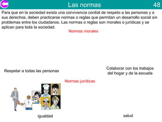 Las normas                                    48
Para que en la sociedad exista una convivencia cordial de respeto a las personas y a
sus derechos, deben practicarse normas o reglas que permitan un desarrollo social sin
problemas entre los ciudadanos. Las normas o reglas son morales o jurídicas y se
aplican para toda la sociedad.
                                    Normas morales




                                                         Colaborar con los trabajos
 Respetar a todas las personas
                                                         del hogar y de la escuela
                                  Normas jurídicas




                   igualdad                                       salud
 