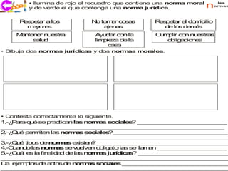 • Ilumina de rojo el recuadro que contiene una norm m
                                                              a oral      la s

  ecco
  j ri i   y de verde el que contenga una norm jurídica.
                                                  a                    normas




      R s e r a lo
       e p ta     s            N to a co s
                                o mr    sa         R s e re d m
                                                    e p ta l o icilio
        m y re
         a o s                    a n s
                                   je a               d lo d m s
                                                       e s e á
     M n n rn e
      a te e u stra             A d r c n la
                                  yu a o           C m lir co n e
                                                    u p      n u stras
          s lu
           a d                  lim ie a d la
                                   p z    e           o lig cio e
                                                       b a n s
                                     c s
                                      a a
• Dibuja dos normas jurídicas y dos normas morales.




• Contesta correctamente lo siguiente.
1 P ra q é se p c a la n r a s c le ? _ _ _ _ _ _ _ _ _ _ _ _ _
 .-¿ a   u      ra tic n s o m s o ia s       _ _ _ _ _ _ _ _ _ _ _ _ _
_ _ _ _ _ _ _ _ _ _ _ _ _ _ _ _ _ _ _ _ _ _ _ _ _ _ _ _ _ _ _ _ _
 _ _ _ _ _ _ _ _ _ _ _ _ _ _ _ _ _ _ _ _ _ _ _ _ _ _ _ _ _ _ _ _
2 Q é p rm n la n rm s s c le ? _ _ _ _ _ _ _ _ _ _ _ _ _ _ _ _ _
 .-¿ u   e ite    s o a      o ia s    _ _ _ _ _ _ _ _ _ _ _ _ _ _ _ _
_ _ _ _ _ _ _ _ _ _ _ _ _ _ _ _ _ _ _ _ _ _ _ _ _ _ _ _ _ _ _ _ _
 _ _ _ _ _ _ _ _ _ _ _ _ _ _ _ _ _ _ _ _ _ _ _ _ _ _ _ _ _ _ _ _ _
3 Q é tip s d n rm s e iste ? _ _ _ _ _ _ _ _ _ _ _ _ _ _ _ _ _ _ _
 .-¿ u    o  e o a       x   n   _ _ _ _ _ _ _ _ _ _ _ _ _ _ _ _ _ _ _
4.-C a d la n rm s se v e n o lig to s se lla a _ _ _ _ _ _ _ _ _ _
    u n o s o a          u lve   b a ria       mn _ _ _ _ _ _ _ _ _ _
5 C á e la fin lid d d la n rm s ju ic s _ _ _ _ _ _ _ _ _ _ _ _ _
 .-¿ u l s     a a     e s o a       ríd a ? _ _ _ _ _ _ _ _ _ _ _ _ _
_ _ _ _ _ _ _ _ _ _ _ _ _ _ _ _ _ _ _ _ _ _ _ _ _ _ _ _ _ _ _ _ _
 _ _ _ _ _ _ _ _ _ _ _ _ _ _ _ _ _ _ _ _ _ _ _ _ _ _ _ _ _ _ _ _ _
D e m lo d a to d n rm s s c le _ _ _ _ _ _ _ _ _ _ _ _ _ _ _ _
  a je p s e c s e o a           o ia s _ _ _ _ _ _ _ _ _ _ _ _ _ _ _
_ _ _ _ _ _ _ _ _ _ _ _ _ _ _ _ _ _ _ _ _ _ _ _ _ _ _ _ _ _ _ _ _
 _ _ _ _ _ _ _ _ _ _ _ _ _ _ _ _ _ _ _ _ _ _ _ _ _ _ _ _ _ _ _ _ _
 