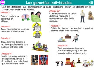 Las garantías individuales                                  49
Son los derechos que corresponden a cada ciudadano según se declara en la
Constitución Política de México.
                                       Articulo 22°
Articulo 2°                            Quedan prohibidas las penas
Queda prohibida la                     de tortura mutilación o
esclavitud en                          muerte en todo el territorio
México.                                nacional.

Articulo 6°                             Articulo 7°
Todos los mexicanos tenemos             Existe la libertad de escribir y publicar
derecho a la información.               escritos sobre cualquier tema.


Articulo 9°
Todos tenemos derecho a
reunirnos pacíficamente para
                                               Articulo 24°
cualquier actividad licita.
                                               Todo mexicano es libre para
                                               practicar la religión que elija sin
Articulo 16°                                   propiciar delitos o faltas a la ley.
Nadie puede ser molestado
en su persona, familia o
domicilio sin una orden legal
que establezca la causa.
 
