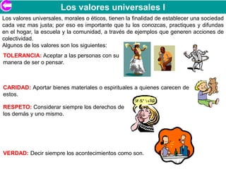 Los valores universales I
Los valores universales, morales o éticos, tienen la finalidad de establecer una sociedad
cada vez mas justa; por eso es importante que tu los conozcas, practiques y difundas
en el hogar, la escuela y la comunidad, a través de ejemplos que generen acciones de
colectividad.
Algunos de los valores son los siguientes:
TOLERANCIA: Aceptar a las personas con su
manera de ser o pensar.



CARIDAD: Aportar bienes materiales o espirituales a quienes carecen de
estos.

RESPETO: Considerar siempre los derechos de
los demás y uno mismo.




VERDAD: Decir siempre los acontecimientos como son.
 