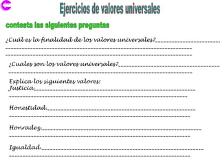 ¿Cuál es la finalidad de los valores universales?________________________
____________________________________________________________________
____________________________________________________________________

 ¿Cuales son los valores universales?_____________________________________
 ___________________________________________________________________
 Explica los siguientes valores:
 Justicia___________________________________________________________
 _________________________________________________________________

 Honestidad.______________________________________________________
 __________________________________________________________________

 Honradez.__________________________________________________________
 __________________________________________________________________

 Igualdad.___________________________________________________________
 __________________________________________________________________
 