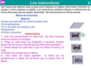 Los instructivos                                         4
Son textos que explican paso a paso como elaborar un objeto, como hacer funcionar un
equipo o como preparar un platillo. Los instructivos contienen dibujos e indicaciones de
forma clara para que se puedan desarrollar las instrucciones en forma precisa.
              Álbum de recuerdos.
                    Material
Hojas de cartoncillo de colores tamaño carta
Una perforadora.
1 m. de listón de cualquier color
Pegamento
Fotos y recuerdos.
                        Instrucciones
1.- Haz tres perforaciones en cada hoja del lado izquierdo
como se muestra en la figura.
2.- Pega en cada hoja una fotografía o recuerdo. Puedes
pegar mas de una en caso de que las fotos sean pequeñas.
3.- Anota debajo de cada foto a que se refiere la fecha y el
lugar.
4. Diseña una portada para tu álbum
5.- Une todas las hojas pasando            el listón por las
perforaciones y átalas de tal forma que se pueda abrir el
álbum.
 