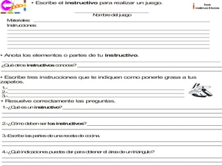 • Escribe el instructivo para realizar un juego.
        co
      j ri i                                                          i       los
      ec                                                                  nstructivos

                                     N m re d l ju g
                                      o b    e e o
  M te le :
    a ria s
  In tru c ne :
    s c io s




• Anota los elementos o partes de tu instructivo.

¿ u o
 Q é tros in tru tiv s c n e ? _ _ __ _ __ _ __ _ __ _ __ _ __ _ __ _ _ _ _ _ _ _
            s c o o oc s        _ _ _ _ _ _ _ _ _ _ _ _ _ _ _ __ _ __ _ __ _ _
_ __ _ __ _ __ _ __ _ __ _ _ _ _ _ _ _ _ _ _ _ _ _ _ _ _ _ _ __ _ __ _ __
 _ _ _ _ _ _ _ _ _ _ __ _ __ _ __ _ __ _ __ _ __ _ __ _ __ _ __ _ _ _ _ _

• Escribe tres instrucciones que te indiquen como ponerle grasa a tus
zapatos.
1.-
2.-
3.-
• Resuelve correctamente las preguntas.
1 Q é e u in tru tiv ? _ _ _ _ _ _ _ _ _ _ _ _ _ _ _ _ _ _ _ _ _ _ _ _ _ _ _ _ _ _
 .-¿ u  s n s c o       _ _ _ _ _ _ _ _ _ _ _ _ _ _ _ _ _ _ _ _ _ _ _ _ _ _ _ _ _
_ _ _ _ _ _ _ _ _ _ _ _ _ _ _ _ _ _ _ _ _ _ _ _ _ _ _ _ _ _ _ _ _ _ _ _ _ _ _ _ _
 _ _ _ _ _ _ _ _ _ _ _ _ _ _ _ _ _ _ _ _ _ _ _ _ _ _ _ _ _ _ _ _ _ _ _ _ _ _ _ _ _
_ _ _ _ _ _ _ _ _ _ _ _ _ _ _ _ _ _ _ _ _ _ _ _ _ _ _ _ _ _ _ _ _ _ _ _ _ _ _ _ _
 _ _ _ _ _ _ _ _ _ _ _ _ _ _ _ _ _ _ _ _ _ _ _ _ _ _ _ _ _ _ _ _ _ _ _ _ _ _ _ _ _

2 C m d b n s r lo in tru tiv s _ _ _ _ _ _ _ _ _ _ _ _ _ _ _ _ _ _ _ _ _ _ _ _ _
 .-¿ ó o e e e    s s c o ? _ _ _ _ _ _ _ _ _ _ _ _ _ _ _ _ _ _ _ _ _ _ _ _ _
_ _ _ _ _ _ _ _ _ _ _ _ _ _ _ _ _ _ _ _ _ _ _ _ _ _ _ _ _ _ _ _ _ _ _ _ _ _ _ _ _
 _ _ _ _ _ _ _ _ _ _ _ _ _ _ _ _ _ _ _ _ _ _ _ _ _ _ _ _ _ _ _ _ _ _ _ _ _ _ _ _ _

3 s rib la p rte d u a re ta d c c a
 .-E c e s a s e n       ce   e o in .
_ _ _ _ _ _ _ _ _ _ _ _ _ _ _ _ _ _ _ _ _ _ _ _ _ _ _ _ _ _ _ _ _ _ _ _ _ _ _ _ _
 _ _ _ _ _ _ _ _ _ _ _ _ _ _ _ _ _ _ _ _ _ _ _ _ _ _ _ _ _ _ _ _ _ _ _ _ _ _ _ _ _
_ _ _ _ _ _ _ _ _ _ _ _ _ _ _ _ _ _ _ _ _ _ _ _ _ _ _ _ _ _ _ _ _ _ _ _ _ _ _ _ _
 _ _ _ _ _ _ _ _ _ _ _ _ _ _ _ _ _ _ _ _ _ _ _ _ _ _ _ _ _ _ _ _ _ _ _ _ _ _ _ _ _

4 Q é in ic c n s p e e d r p ra o te e e á a d u triá g lo
 .-¿ u  d a io e u d s a a        b n r l re   e n    n u ?
_ _ _ _ _ _ _ _ _ _ _ _ _ _ _ _ _ _ _ _ _ _ _ _ _ _ _ _ _ _ _ _ _ _ _ _ _ _ _ _ _
 _ _ _ _ _ _ _ _ _ _ _ _ _ _ _ _ _ _ _ _ _ _ _ _ _ _ _ _ _ _ _ _ _ _ _ _ _ _ _ _ _
_ _ _ _ _ _ _ _ _ _ _ _ _ _ _ _ _ _ _ _ _ _ _ _ _ _ _ _ _ _ _ _ _ _ _ _ _ _ _ _ _
 _ _ _ _ _ _ _ _ _ _ _ _ _ _ _ _ _ _ _ _ _ _ _ _ _ _ _ _ _ _ _ _ _ _ _ _ _ _ _ _ _
_ _ _ _ _ _ _ _ _ _ _ _ _ _ _ _ _ _ _ _ _ _ _ _ _ _ _ _ _ _ _ _ _ _ _ _ _ _ _ _ _
 _ _ _ _ _ _ _ _ _ _ _ _ _ _ _ _ _ _ _ _ _ _ _ _ _ _ _ _ _ _ _ _ _ _ _ _ _ _ _ _ _
 