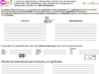 • Lee lo siguiente y después copia en el espacio
     co
   j ri i
                                                                                 la s
   ec       indicado las palabras que están en negritas y              a    bre v tura s
                                                                                 ia
            después anota su abreviatura.

 E s ñ r R la d tie e s c rp te
  l e o    o n o     n   u a in ría e a e id H a o n m ro 1 ,C lo ia E n e o p rv n .
                                     n v n a id lg  ú e    3 o n      l u v   o e ir
 A n
  lo so e tu ia p ra L e c d e A m is c n y s h rm n in e ie e c n o
         s d     a    ic n ia o n d in tra ió  u e a o g n ro le tró ic .
 S s lic n tra a d re d s x m s u o y fe e in e C lza a Z p ta p s n rse d 8 0 a
  e o ita      b ja o s e e o a c lin        mn o n a    d   a a , re e ta     e :0
 1 :0 h ra .
  1 0 o s


            p la ra
             a b s                                      a re ia ra
                                                         b v tu s
   ______________________
   ______________________
    _____________________                       ______________________
                                                ______________________
                                                 _____________________
   ______________________
   ______________________
    _____________________                       ______________________
                                                ______________________
                                                 _____________________
   ______________________
   ______________________
    _____________________                       ______________________
                                                ______________________
                                                 _____________________
   ______________________
   ______________________
    _____________________                       ______________________
                                                ______________________
                                                 _____________________
   ______________________
   ______________________
    _____________________                       ______________________
                                                ______________________
                                                 _____________________
   ______________________
   ______________________
    _____________________                       ______________________
                                                ______________________
                                                 _____________________
   ______________________
   ______________________
    _____________________                       ______________________
                                                ______________________
                                                 _____________________
   ______________________
   ______________________
    _____________________                       ______________________
                                                ______________________
                                                 _____________________
   ______________________
   ______________________
    _____________________                       ______________________
                                                ______________________
                                                 _____________________
   ______________________
   ______________________
    _____________________                       ______________________
                                                ______________________
                                                 _____________________


• Escribe el significado de las abreviaturas que se te presentan.
         _____________
         _____________
         _____________
          _____________
          _____________                 _____________
                                        _____________
                                        _____________
                                         _____________
                                         _____________       Carret. _________________
                                                                      ___ ___ ___ ___
                                                                       __ ___ ___ ___ _
                                                                       _ ___ ___ ___ __
                                                                        ___ ___ ___ ___
 T l.
  e                            D to
                                 p .
                                                             Inf.f. . _________________
                                                              c rr
                                                                a




                   
 Mnu .   _____________
         _____________
         _____________
          _____________
          _____________        a re .
                                b v     _____________
                                        _____________
                                        _____________
                                         _____________
                                         _____________        in      ___ ___ ___ ___
                                                                       __ ___ ___ ___ _
                                                                       _ ___ ___ ___ __
                                                                        ___ ___ ___ ___
 S .
  ra     _____________
         _____________
         _____________
          _____________
          _____________        e .
                                tc      _____________
                                        _____________
                                        _____________
                                         _____________
                                         _____________       c.p. .
                                                              c .p    _____________
                                                                      _____________
                                                                       _____________
                                                                       _____________
                                                                       _____________




••Escribe las abreviaturas que conozcas y su significado. conozcas.
  Escribe las abreviaturas y su significado que
 ______________________
 ______________________
  _____________________                       ______________________
                                              ______________________
                                               _____________________
 ______________________
 ______________________
  _____________________                       ______________________
                                              ______________________
                                               _____________________
 ______________________
 ______________________
  _____________________                       ______________________
                                              ______________________
                                               _____________________
 ______________________
 ______________________
  _____________________                       ______________________
                                              ______________________
                                               _____________________
 ______________________
 ______________________
  _____________________                       ______________________
                                              ______________________
                                               _____________________
 ______________________
 ______________________
  _____________________                       ______________________
                                              ______________________
                                               _____________________
 