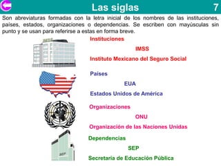 Las siglas                                    7
Son abreviaturas formadas con la letra inicial de los nombres de las instituciones,
países, estados, organizaciones o dependencias. Se escriben con mayúsculas sin
punto y se usan para referirse a estas en forma breve.
                                    Instituciones
                                                   IMSS
                                 Instituto Mexicano del Seguro Social

                                 Países
                                              EUA
                                 Estados Unidos de América

                                 Organizaciones
                                                  ONU
                                 Organización de las Naciones Unidas

                                 Dependencias
                                                SEP
                                 Secretaría de Educación Pública
 
