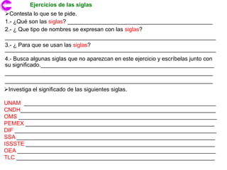 Ejercicios de las siglas
Contesta lo que se te pide.
1.- ¿Qué son las siglas? ______________________________________________
2.- ¿ Que tipo de nombres se expresan con las siglas?
___________________________________________________________________
3.- ¿ Para que se usan las siglas?
___________________________________________________________________
4.- Busca algunas siglas que no aparezcan en este ejercicio y escríbelas junto con
su significado._______________________________________________________
__________________________________________________________________
__________________________________________________________________
Investiga el significado de las siguientes siglas.

UNAM _____________________________________________________________
CNDH______________________________________________________________
OMS _______________________________________________________________
PEMEX ____________________________________________________________
DIF ________________________________________________________________
SSA _______________________________________________________________
ISSSTE ____________________________________________________________
OEA _______________________________________________________________
TLC _______________________________________________________________
 