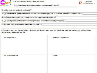 • Contesta las preguntas.
    co
  j ri i
  ec                                                                  p      textos
                                                                          eriodísticos
            1 Q é tip d te to c n n n lo p rió ic s _ _ _ _ _ _ _ _
             .-¿ u   o e x s o tie e    s e d o ? _ _ _ _ _ _ _
            _ _ _ _ _ _ _ _ _ _ _ _ _ _ _ _ _ _ _ _ _ _ _ _ _ _ _
             _ _ _ _ _ _ _ _ _ _ _ _ _ _ _ _ _ _ _ _ _ _ _ _ _ _ _
2 D q é s tra e e ito l? _ _ _ _ _ _ _ _ _ _ _ _ _ _ _ _ _ _ _ _ _ _ _ _ _ _ _
 .-¿ e u    e   ta l d ria   _ _ _ _ _ _ _ _ _ _ _ _ _ _ _ _ _ _ _ _ _ _ _ _ _ _ _
_ _ _ _ _ _ _ _ _ _ _ _ _ _ _ _ _ _ _ _ _ _ _ _ _ _ _ _ _ _ _ _ _ _ _ _ _ _ _ _ _
 _ _ _ _ _ _ _ _ _ _ _ _ _ _ _ _ _ _ _ _ _ _ _ _ _ _ _ _ _ _ _ _ _ _ _ _ _ _ _ _
3 Q é te to p rio ís o h b n d te n lo ía v a a im l, e fe e a e , e ? _ _ _ _ _ _
 .-¿ u    x s e d tic s a la       e c o g , id    n a   n rm d d s tc    _ _ _ _ _ _
_ _ _ _ _ _ _ _ _ _ _ _ _ _ _ _ _ _ _ _ _ _ _ _ _ _ _ _ _ _ _ _ _ _ _ _ _ _ _ _ _
 _ _ _ _ _ _ _ _ _ _ _ _ _ _ _ _ _ _ _ _ _ _ _ _ _ _ _ _ _ _ _ _ _ _ _ _ _ _ _ _
4 Q é in rm c n e c e tra e la s c ió d a is s _ _ _ _ _ _ _ _ _ _ _ _ _ _ _ _ _
 .-¿ u   fo a ió    n u n s n       e c n e v o ? _ _ _ _ _ _ _ _ _ _ _ _ _ _ _ _ _
_ _ _ _ _ _ _ _ _ _ _ _ _ _ _ _ _ _ _ _ _ _ _ _ _ _ _ _ _ _ _ _ _ _ _ _ _ _ _ _ _
 _ _ _ _ _ _ _ _ _ _ _ _ _ _ _ _ _ _ _ _ _ _ _ _ _ _ _ _ _ _ _ _ _ _ _ _ _ _ _ _
5 Q é tip d e tr te im n s p e e e c n r e e p r d o _ _ _ _ _ _ _ _ _ _ _ _ _
 .-¿ u    o e n e n ie to     u d s n o tra n l e ió ic ? _ _ _ _ _ _ _ _ _ _ _ _ _
_ _ _ _ _ _ _ _ _ _ _ _ _ _ _ _ _ _ _ _ _ _ _ _ _ _ _ _ _ _ _ _ _ _ _ _ _ _ _ _ _
 _ _ _ _ _ _ _ _ _ _ _ _ _ _ _ _ _ _ _ _ _ _ _ _ _ _ _ _ _ _ _ _ _ _ _ _ _ _ _ _
6.-M n io a o s s c io e d l p rió ic _ _ _ _ _ _ _ _ _ _ _ _ _ _ _ _ _ _ _ _ _ _ _ _
    e c n    tra e c n s e e d o _ _ _ _ _ _ _ _ _ _ _ _ _ _ _ _ _ _ _ _ _ _ _
_ _ _ _ _ _ _ _ _ _ _ _ _ _ _ _ _ _ _ _ _ _ _ _ _ _ _ _ _ _ _ _ _ _ _ _ _ _ _ _ _
 _ _ _ _ _ _ _ _ _ _ _ _ _ _ _ _ _ _ _ _ _ _ _ _ _ _ _ _ _ _ _ _ _ _ _ _ _ _ _ _
_ _ _ _ _ _ _ _ _ _ _ _ _ _ _ _ _ _ _ _ _ _ _ _ _ _ _ _ _ _ _ _ _ _ _ _ _ _ _ _ _
 _ _ _ _ _ _ _ _ _ _ _ _ _ _ _ _ _ _ _ _ _ _ _ _ _ _ _ _ _ _ _ _ _ _ _ _ _ _ _ _
• Busca en el periódico las noticias que se te piden, recórtalas y pégalas
donde corresponda.

  N ta p lític
   o    o     a                              N tic d p rtiv
                                              o ia e o a




  N tic c ltu a
   o ia u r l                                A is
                                              v o
 