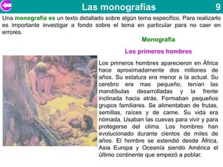 Las monografías                                   9
Una monografía es un texto detallado sobre algún tema especifico. Para realizarlo
es importante investigar a fondo sobre el tema en particular para no caer en
errores.
                                                   Monografía
                                             Los primeros hombres
                                   Los primeros hombres aparecieron en África
                                   hace aproximadamente dos millones de
                                   años. Su estatura era menor a la actual. Su
                                   cerebro era mas pequeño, tenían las
                                   mandíbulas desarrolladas y la frente
                                   inclinada hacia atrás. Formaban pequeños
                                   grupos familiares. Se alimentaban de frutas,
                                   semillas, raíces y de carne. Su vida era
                                   nómada. Usaban las cuevas para vivir y para
                                   protegerse del clima. Los hombres han
                                   evolucionado durante cientos de miles de
                                   años. El hombre se extendió desde África,
                                   Asia Europa y Oceanía siendo América el
                                   último continente que empezó a poblar.
 