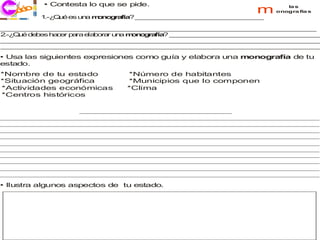 • Contesta lo que se pide.
    co
  j ri i                                                        m       la s
  ec       1 Q é e u a m n g fía _ _ _ _ _ _ _ _ _ _ _ _ _ _ _ _ _
            .-¿ u s n   o o ra ? _ _ _ _ _ _ _ _ _ _ _ _ _ _ _ _
                                                                     onogra fía s



_ _ _ _ _ __ __ __ __ __ __ __ __ __ _ _ _ _ _ _ _ _ _ __ __ __ __
 __ __ __ __ __ _ _ _ _ _ _ _ _ __ __ __ __ __ __ __ __ __ __ _ _ _
2 Q é de es ha er p ra e b
 .-¿ u   b    c    a    la ora un m n g fía _ __ __ __ __ __ __ __ __ _ _ _ _
                              r  a o o ra ? _ _ _ _ _ _ _ _ __ __ __ __ __
_ _ _ _ _ __ __ __ __ __ __ __ __ __ _ _ _ _ _ _ _ _ _ __ __ __ __
 __ __ __ __ __ _ _ _ _ _ _ _ _ __ __ __ __ __ __ __ __ __ __ _ _ _ _
_ _ _ _ _ __ __ __ __ __ __ __ __ __ _ _ _ _ _ _ _ _ _ __ __ __ __
 __ __ __ __ __ _ _ _ _ _ _ _ _ __ __ __ __ __ __ __ __ __ __ _ _ _ _
• Usa las siguientes expresiones como guía y elabora una monografía de tu
estado.
*Nombre de tu estado           *Número de habitantes
*Situación geográfica          *Municipios que lo componen
*Actividades económicas        *Clima
*Centros históricos




• Ilustra algunos aspectos de tu estado.
 