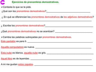 Ejercicios de pronombres demostrativos.

Contesta lo que se te pide.
¿Qué son los pronombres demostrativos?_________________________________

¿ En qué se diferencian los pronombres demostrativos de los adjetivos demostrativos?
____________________________________________________________________

¿ Escribe los pronombres demostrativos?____________________________________

¿Qué pronombres demostrativos no se acentúan? ____________________________

Cambia las palabras subrayadas por pronombres demostrativos.
Este pantalón es para ti. _________________________________________________

Aquella computadora es nueva. __________________________________________

Esta nube es blanca, aquella nube es gris. ___________________________________

Aquel libro es de leyendas. ______________________________________________

A mi me gustan estos zapatos. ____________________________________________
 