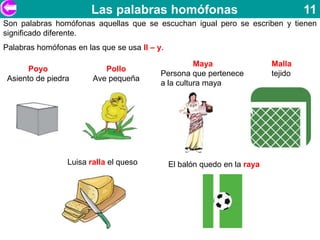 Las palabras homófonas                                      11
Son palabras homófonas aquellas que se escuchan igual pero se escriben y tienen
significado diferente.
Palabras homófonas en las que se usa ll – y.

                                                     Maya                  Malla
       Poyo                Pollo
                                           Persona que pertenece           tejido
 Asiento de piedra      Ave pequeña
                                           a la cultura maya




                 Luisa ralla el queso          El balón quedo en la raya
 