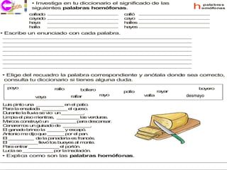 • Investiga en tu diccionario el significado de las
            siguientes palabras homófonas.                                    h   pala bra s
                                                                                  omófonas

           c lla o
            a d                                    c lló
                                                    a
           c y d
            a a o                                  c y
                                                    a o
           h y
            a a                                    h lle
                                                    a s
           h lla
            a                                      h y s
                                                    a e
• Escribe un enunciado con cada palabra.




• Elige del recuadro la palabra correspondiente y anótala donde sea correcto,
 consulta tu diccionario si tienes alguna duda.
  p y
   o o                rallo                                                      b y ro
                                                                                  o e
                                  b lle
                                   o ro            p llo
                                                    o              ra a
                                                                     y r
                              ra r
                                lla       ra o
                                            y              v lla
                                                            a              d s a a
                                                                            desmayo r
                                                                            e my
              v y
               a a

L is p to u a _ _ _ _ _ e e p tio
 u    in    n     _ _ _ _ _ n l a .
P ra la e s la a _ _ _ _ _ e q e o
  a      n a d      _ _ _ _    l u s .
D ra te la llu ia s v
  u n         v    e io u _ _ _ _ .
                          n _ _ _ _
L p e p o m n s _ _ _ _ la v rd r s
 im ia l is      ie tra , _ _ _ _ s e u a .
M rc s c n tr y u _ _ _ _ _ p ra d s a s r
   a o o s u ó n _ _ _ _           a    e c n a.
C n re o u g is d d _ _ _ _ _ .
  e a ms n u a o e _ _ _ _ _
E g n d b c la _ _ _ y e c p .
  l a a o rin o        _ _ _    s a ó
A to io m d q e _ _ _ p r e p n
  n n     e ijo u      _ _ _ o l a .
E _ _ _ _ _ d la p n d ría e fra c s
  l _ _ _ _       e    a a e     s   n é .
E _ _ _ _ _ lle ó lo b e e a m n .
  l _ _ _ _ _ v         s u y s l o te
P ra e tra _ _ _ _ _ _ e p rtó .
  a    n r _ _ _ _ _        l o n
L c s _ _ _ _ _ _ p r la in o c n
 u ía e _ _ _ _ _        o     s la ió .
• Explica como son las palabras homófonas.
 