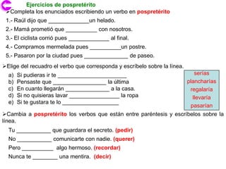 Ejercicios de pospretérito
 Completa los enunciados escribiendo un verbo en pospretérito
 1.- Raúl dijo que _____________un helado.
 2.- Mamá prometió que __________ con nosotros.
 3.- El ciclista corrió pues _____________ al final.
 4.- Compramos mermelada pues __________un postre.
 5.- Pasaron por la ciudad pues ______________ de paseo.
Elige del recuadro el verbo que corresponda y escríbelo sobre la línea.
  a)   Si pudieras ir te ______________________                               serías
  b)   Pensaste que _________________ la última                            plancharías
  c)   En cuanto llegarán ______________ a la casa.                         regalaría
  d)   Si no quisieras lavar ________________ la ropa                        llevaría
  e)   Si te gustara te lo __________________
                                                                            pasarían
Cambia a pospretérito los verbos que están entre paréntesis y escríbelos sobre la
línea.
  Tu ___________ que guardara el secreto. (pedir)
  No ___________ comunicarte con nadie. (querer)
  Pero __________ algo hermoso. (recordar)
  Nunca te ________ una mentira. (decir)
 