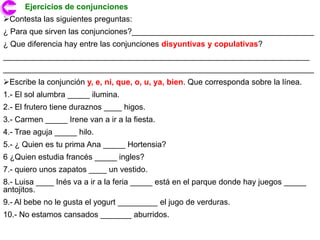 Ejercicios de conjunciones
Contesta las siguientes preguntas:
¿ Para que sirven las conjunciones?_________________________________________
¿ Que diferencia hay entre las conjunciones disyuntivas y copulativas?
_____________________________________________________________________
______________________________________________________________________
Escribe la conjunción y, e, ni, que, o, u, ya, bien. Que corresponda sobre la línea.
1.- El sol alumbra _____ ilumina.
2.- El frutero tiene duraznos ____ higos.
3.- Carmen _____ Irene van a ir a la fiesta.
4.- Trae aguja _____ hilo.
5.- ¿ Quien es tu prima Ana _____ Hortensia?
6 ¿Quien estudia francés _____ ingles?
7.- quiero unos zapatos ____ un vestido.
8.- Luisa ____ Inés va a ir a la feria _____ está en el parque donde hay juegos _____
antojitos.
9.- Al bebe no le gusta el yogurt _________ el jugo de verduras.
10.- No estamos cansados _______ aburridos.
 