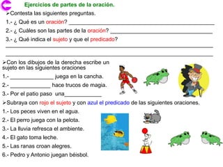 Ejercicios de partes de la oración.
 Contesta las siguientes preguntas.
 1.- ¿ Qué es un oración? _______________________________________________
 2.- ¿ Cuáles son las partes de la oración? _________________________________
 3.- ¿ Qué indica el sujeto y que el predicado?
 ___________________________________________________________________
 ___________________________________________________________________
Con los dibujos de la derecha escribe un
sujeto en las siguientes oraciones
1.- ______________ juega en la cancha.
2.- _____________ hace trucos de magia.
3.- Por el patio paso una____________
Subraya con rojo el sujeto y con azul el predicado de las siguientes oraciones.
1.- Los peces viven en el agua.
2.- El perro juega con la pelota.
3.- La lluvia refresca el ambiente.
4.- El gato toma leche.
5.- Las ranas croan alegres.
6.- Pedro y Antonio juegan béisbol.
 