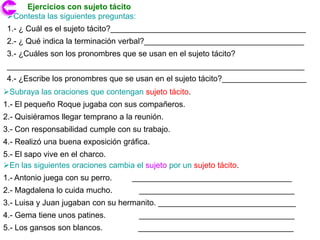 Ejercicios con sujeto tácito
 Contesta las siguientes preguntas:
 1.- ¿ Cuál es el sujeto tácito?____________________________________________
 2.- ¿ Qué indica la terminación verbal?____________________________________
 3.- ¿Cuáles son los pronombres que se usan en el sujeto tácito?
 ___________________________________________________________________
 4.- ¿Escribe los pronombres que se usan en el sujeto tácito?___________________
Subraya las oraciones que contengan sujeto tácito.
1.- El pequeño Roque jugaba con sus compañeros.
2.- Quisiéramos llegar temprano a la reunión.
3.- Con responsabilidad cumple con su trabajo.
4.- Realizó una buena exposición gráfica.
5.- El sapo vive en el charco.
En las siguientes oraciones cambia el sujeto por un sujeto tácito.
1.- Antonio juega con su perro.     ____________________________________
2.- Magdalena lo cuida mucho.          ___________________________________
3.- Luisa y Juan jugaban con su hermanito. _______________________________
4.- Gema tiene unos patines.           ___________________________________
5.- Los gansos son blancos.            ___________________________________
 