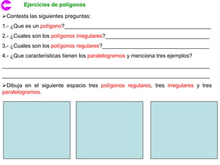 Ejercicios de polígonos

Contesta las siguientes preguntas:
1.- ¿Que es un polígono?________________________________________________
2.- ¿Cuales son los polígonos irregulares?__________________________________
3.- ¿Cuales son los polígonos regulares?___________________________________
4.- ¿Que características tienen los paralelogramos y menciona tres ejemplos?
____________________________________________________________________
____________________________________________________________________
Dibuja en el siguiente espacio tres polígonos regulares, tres irregulares y tres
paralelogramos.
 