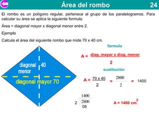 Área del rombo                                     24
El rombo es un polígono regular, pertenece al grupo de los paralelogramos. Para
calcular su área se aplica la siguiente formula:
Área = diagonal mayor x diagonal menor entre 2.
Ejemplo
Calcula el área del siguiente rombo que mide 70 x 40 cm.
                                                             formula

                                           A = diag. mayor x diag. menor
                                                        2
                                                           sustitución

                                                                   2800
                                             A = 70 x 40      =           = 1400
                                                   2                 2

                                          1400
                                                                             2
                                        2 2800                    A = 1400 cm.
                                            08
 