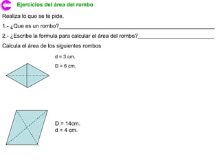 Ejercicios del área del rombo

Realiza lo que se te pide.
1.- ¿Que es un rombo?___________________________________________________
2.- ¿Escribe la formula para calcular el área del rombo?_________________________
Calcula el área de los siguientes rombos
                      d = 3 cm.
                      D = 6 cm.




                      D = 14cm.
                      d = 4 cm.
 