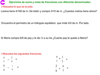 Ejercicios de suma y resta de fracciones con diferente denominador.
Resuelve lo que se te pide.
Lorena tiene 4/100 de m. De listón y compro 3/10 de m. ¿Cuantos metros tiene ahora?



Encuentra el perímetro de un triángulo equilátero que mide 4/5 de m. Por lado.




Si María compro 6/8 de pay y le dio ½ a su tía ¿Cuanto pay le quedo a María?




Resuelve las siguientes fracciones.
                                                9       3
  4   _ 2       =                                   +       =
  3        4                                    7       2
  8   _     1                                   2       6
                    =                                       =
  6         8                                       +
                                                9       7
 