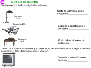 Ejercicios del porcentaje
Cual será el precio de los siguientes artículos.

                                                         Costo de la lámpara con el
                                                         descuento ________________
             Descuento
               15%


            Descuento 20%
                                                          Costo de la carretilla con el
                                                          descuento ________________



                 Descuento
                   30%                                    Costo del escritorio con el
                                                          descuento ________________

Janeth va a comprar un televisor que cuesta $1,800.00. Pero como lo va a pagar a crédito le
aumentaron el 12%. ¿Cuanto le costara el televisor?


                                                          Costo de la televisión con el
                                                          aumento ________________
 