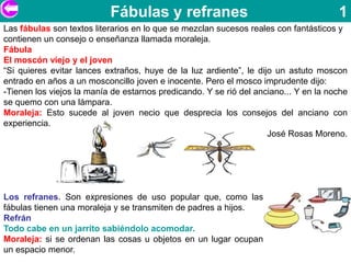 Fábulas y refranes                                         1
Las fábulas son textos literarios en lo que se mezclan sucesos reales con fantásticos y
contienen un consejo o enseñanza llamada moraleja.
Fábula
El moscón viejo y el joven
“Si quieres evitar lances extraños, huye de la luz ardiente”, le dijo un astuto moscon
entrado en años a un mosconcillo joven e inocente. Pero el mosco imprudente dijo:
-Tienen los viejos la manía de estarnos predicando. Y se rió del anciano... Y en la noche
se quemo con una lámpara.
Moraleja: Esto sucede al joven necio que desprecia los consejos del anciano con
experiencia.
                                                                    José Rosas Moreno.




Los refranes. Son expresiones de uso popular que, como las
fábulas tienen una moraleja y se transmiten de padres a hijos.
Refrán
Todo cabe en un jarrito sabiéndolo acomodar.
Moraleja: si se ordenan las cosas u objetos en un lugar ocupan
un espacio menor.
 