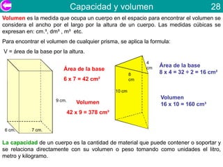 Capacidad y volumen                                     28
Volumen es la medida que ocupa un cuerpo en el espacio para encontrar el volumen se
considera el ancho por el largo por la altura de un cuerpo. Las medidas cúbicas se
expresan en: cm.³, dm³ , m³ etc.
Para encontrar el volumen de cualquier prisma, se aplica la formula:
V = área de la base por la altura.
                                                             4
                                                             cm   Área de la base
                         Área de la base
                                                        8         8 x 4 = 32 ÷ 2 = 16 cm²
                         6 x 7 = 42 cm²                 cm

                                                10 cm

                     9 cm.
                                                                  Volumen
                                Volumen                           16 x 10 = 160 cm³
                             42 x 9 = 378 cm³


 6 cm.     7 cm.

La capacidad de un cuerpo es la cantidad de material que puede contener o soportar y
se relaciona directamente con su volumen o peso tomando como unidades el litro,
metro y kilogramo.
 