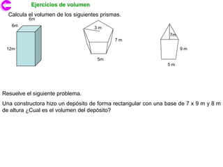 Ejercicios de volumen
  Calcula el volumen de los siguientes prismas.
          6m
   6m                               3m
                                                                7m
                                            7m

 12m                                                                 9m

                                     5m
                                                               5m




Resuelve el siguiente problema.
Una constructora hizo un depósito de forma rectangular con una base de 7 x 9 m y 8 m
de altura ¿Cual es el volumen del depósito?
 