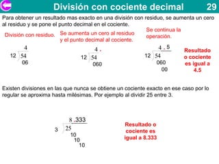 División con cociente decimal                                  29
Para obtener un resultado mas exacto en una división con residuo, se aumenta un cero
al residuo y se pone el punto decimal en el cociente.
                                                          Se continua la
 División con residuo.   Se aumenta un cero al residuo
                                                          operación.
                         y el punto decimal al cociente.
          4                             4.                     4.5       Resultado
    12 54                         12 54                  12 54           o cociente
         06                            060                    060        es igual a
                                                                00           4.5


Existen divisiones en las que nunca se obtiene un cociente exacto en ese caso por lo
regular se aproxima hasta milésimas. Por ejemplo al dividir 25 entre 3.



                          8 .333
                                                 Resultado o
                     3   25                       cociente es
                           10
                            10                   igual a 8.333
                              10
 