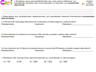 • Explica que procedimiento se usa para obtener un                divis ión
    co
  j ri i
  ec       resultado exacto de una división y formar un cociente
                                                                         c
                                                                               c on
                                                                             oc ie nte
           decimal.                                                          de c ima l




• Resuelve los problemas obteniendo un resultado exacto formando cocientes
decimales.

1.-U a a a d c s p g 3 p s s p r 5 e c b s ¿ u n p g p r c d e o a
    n   m   e a a a o 6 e o   o     so a    C á to a ó o a a sc b ?
P n a ie to
 la te m n                    O e ció
                               p ra n                    R su d _ _ _ _ _ _ _ _ _ _
                                                          e lta o _ _ _ _ _ _ _ _ _




2 a e b ra 6 c rtin s s c m ra n 9 md te ¿ u n m d
 .-P ra la o r o   a   e o p ro   9  e la C á to e irá ca a co
                                                         d    rtin ?
                                                                  a
P n a ie to
 la te m n                    O e ció
                               p ra n                    R su d _ _ _ _ _ _ _ _ _ _
                                                          e lta o _ _ _ _ _ _ _ _ _




3.-U a c le ció d 1 d co c m a
    n   o c n e 2 is s o p cto tie e u p c d 8 9 p s s ¿ u n c e a ca a d co
                               s  n   n re io e 7 eo    C á to u st  d   is ?
P n a ie to
 la te m n                    O e ció
                               p ra n                    R su d _ _ _ _ _ _ _ _ _ _
                                                          e lta o _ _ _ _ _ _ _ _ _



• Realiza las divisiones aproximando tu resultado a decimales.

 12   54      4 39       15   3 8
                               2      20   2 5
                                            2       32    4 6
                                                           3
 