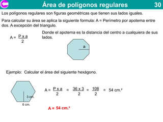 Área de polígonos regulares                                   30
Los polígonos regulares son figuras geométricas que tienen sus lados iguales.
Para calcular su área se aplica la siguiente formula: A = Perímetro por apotema entre
dos. A excepción del triangulo.
                      Donde el apotema es la distancia del centro a cualquiera de sus
    A= Pxa            lados.
        2
                                             a




  Ejemplo: Calcular el área del siguiente hexágono.



                       A= Pxa      = 36 x 3 = 108       = 54 cm.²
                           2            2      2
             3 cm.

           6 cm.
                         A = 54 cm.²
 