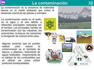 La contaminación    32
La contaminación es la presencia de materiales
tóxicos en el medio ambiente que evitan el
desarrollo natural de las plantas y animales.

La contaminación existe en el suelo,
en el agua y el aire debido a
diferentes actividades realizadas por
el hombre. Las principales fuentes de
contaminación son las industrias, los
automóviles, la basura, los comercios,
la fumigación de cultivos entre otros.


Algunas acciones que se pueden
realizar    para      reducir     la
contaminación es el reciclado de
basura, y plásticos, tratamiento de
aguas residuales, mejoramiento de
la calidad de los combustibles que
se utilizan así como utilizar
productos biodegradables.
 