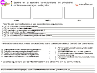 Escribe en el recuadro agua, del suelo y del aire.
           • Contaminantes del correspondiente los principales                la

           contaminantes del agua, suelo y aire.                    c   onta mina c ión




            au
            g a                           s e
                                           u lo                       aire

• Contesta correctamente las cuestiones siguientes.
1 Q é e tie d s p r c n m a ió ? _ _ _ _ _ _ _ _ _ _ _ _ _ _ _ _ _ _ _ _ _ _ _ _ _ _
 .-¿ u n n e o o ta in c n _ _ _ _ _ _ _ _ _ _ _ _ _ _ _ _ _ _ _ _ _ _ _ _ _
2 Q é e ita la c n a in c n _ _ _ _ _ _ _ _ _ _ _ _ _ _ _ _ _ _ _ _ _ _ _ _ _ _ _ _
 .-¿ u v        o t m a ió ? _ _ _ _ _ _ _ _ _ _ _ _ _ _ _ _ _ _ _ _ _ _ _ _ _ _ _ _
3 E q é e m n s e is la c n a in c n _ _ _ _ _ _ _ _ _ _ _ _ _ _ _ _ _ _ _ _ _ _ _
 .-¿ n u le e to x te       o t m a ió ? _ _ _ _ _ _ _ _ _ _ _ _ _ _ _ _ _ _ _ _ _ _
4 Q é p d c la c n a in c n _ _ _ _ _ _ _ _ _ _ _ _ _ _ _ _ _ _ _ _ _ _ _ _ _ _ _
 .-¿ u ro u e      o t m a ió ? _ _ _ _ _ _ _ _ _ _ _ _ _ _ _ _ _ _ _ _ _ _ _ _ _ _ _
5 Q é a tiv a e p d c la c n a in c n _ _ _ _ _ _ _ _ _ _ _ _ _ _ _ _ _ _ _ _ _ _
 .-¿ u c id d s ro u e      o t m a ió ? _ _ _ _ _ _ _ _ _ _ _ _ _ _ _ _ _ _ _ _ _ _
6 Q é a c n s re o ie d la re la d la tre e s _ _ _ _ _ _ _ _ _ _ _ _ _ _ _ _ _ _ _
 .-¿ u c io e     c m na     g    e s    s rre ? _ _ _ _ _ _ _ _ _ _ _ _ _ _ _ _ _ _ _
__ __ __ __ __ __ __ __ __ __ __ __ __ __ __ __ __ __ __ ___ _
 _ __ __ __ __ __ __ __ __ __ ___ __ __ __ __ __ __ __ __ __ __
__ __ __ __ __ __ __ __ __ __ __ __ __ __ __ __ __ __ __ ___ _
 _ __ __ __ __ __ __ __ __ __ ___ __ __ __ __ __ __ __ __ __ __
__ __ __ __ __ __ __ __ __ __ __ __ __ __ __ __ __ __ __ ___ _
 _ __ __ __ __ __ __ __ __ __ ___ __ __ __ __ __ __ __ __ __ _
•Relaciona las columnas anotando la letra correspondiente dentro del paréntesis.

                                              (   ) A e ta n c n tru c n y fa ric c n
                                                      lim n ció , o s c ió      b a ió
A C u d lo c m io e lo e o is m s.
 . a sa e s a b s n s c s te a                      d p d c s
                                                     e ro u to .
B A tiv a q e p v c la d s rtifica ió .
 . c id d u ro o a       ee       c n         (   ) T la in o e d d b sq e y s lv s
                                                     a     m d ra a e o u s      e a.
C A c n s q e a ra lo e s te a
 . c io e u lte n s co is m s.                (   ) E c ltiv d u a s la e e ie la c z y
                                                      l u o e n o        sp c ,    aa
D S re re a la p rd a d la v g ta ió .
 . e fie        é id e      e e c n                 la p s a e c s a
                                                        e c x e iv .
E U o q e se d a lo re u o n tu le .
 . s u        a    s c rs s a ra s            (   ) U d sm d o d lo re u s n tu le
                                                      so e e id e s c rso a ra s
                                              (   ) L e s n
                                                     a ro ió .
• Escribe que tipo de contaminación se observa en tu comunidad.
__ __ __ __ __ __ __ __ __ __ __ __ __ __ __ __ __ __ __ ___ _
_ __ __ __ __ __ __ __ __ __ ___ __ __ __ __ __ __ __ __ __ __
__ __ __ __ __ __ __ __ __ __ __ __ __ __ __ __ __ __ __ ___ _
_ __ __ __ __ __ __ __ __ __ ___ __ __ __ __ __ __ __ __ __ __
__ __ __ __ __ __ __ __ __ __ __ __ __ __ __ __ __ __ __ ___ _
_ __ __ __ __ __ __ __ __ __ ___ __ __ __ __ __ __ __ __ __ __
M n io a la c u s q e p v c n lac n m a ió e e lu a d n e viv s _ _ _ _ _ _ _ _ _ _ _
 e c n     s a sa u ro o a       o ta in c n n l g r o d     e __ __ __ __ __ _
__ __ __ __ __ __ __ __ __ __ __ __ __ __ __ __ __ __ __ ___ _
_ __ __ __ __ __ __ __ __ __ ___ __ __ __ __ __ __ __ __ __ __
 
